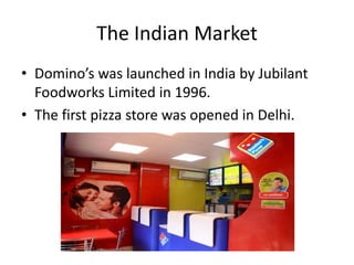 The Indian Market
• Domino’s was launched in India by Jubilant
  Foodworks Limited in 1996.
• The first pizza store was opened in Delhi.
 