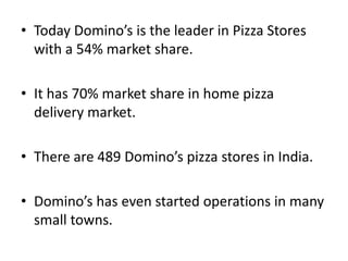 • Today Domino’s is the leader in Pizza Stores
  with a 54% market share.

• It has 70% market share in home pizza
  delivery market.

• There are 489 Domino’s pizza stores in India.

• Domino’s has even started operations in many
  small towns.
 