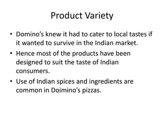 Product Variety
• Domino’s knew it had to cater to local tastes if
  it wanted to survive in the Indian market.
• Hence most of the products have been
  designed to suit the taste of Indian
  consumers.
• Use of Indian spices and ingredients are
  common in Doimino’s pizzas.
 