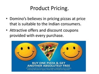 Product Pricing.
• Domino’s believes in pricing pizzas at price
  that is suitable to the Indian consumers.
• Attractive offers and discount coupons
  provided with every purchase.
 