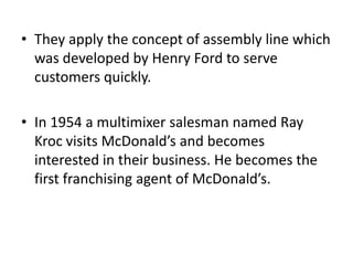 • They apply the concept of assembly line which
  was developed by Henry Ford to serve
  customers quickly.

• In 1954 a multimixer salesman named Ray
  Kroc visits McDonald’s and becomes
  interested in their business. He becomes the
  first franchising agent of McDonald’s.
 