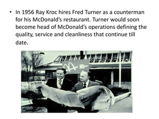 • In 1956 Ray Kroc hires Fred Turner as a counterman
  for his McDonald’s restaurant. Turner would soon
  become head of McDonald’s operations defining the
  quality, service and cleanliness that continue till
  date.
 