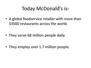 Today McDonald’s is-
• A global foodservice retailer with more than
  33500 restaurants across the world.

• They serve 68 million people daily.

• They employ over 1.7 million people.
 