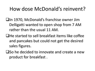 How dose McDonald’s reinvent?
In 1970, McDonald’s franchise owner Jim
 Delligatti wanted to open shop from 7 AM
 rather than the usual 11 AM.
He started to sell breakfast items like coffee
 and pancakes but could not get the desired
 sales figures.
So he decided to innovate and create a new
 product for breakfast .
 
