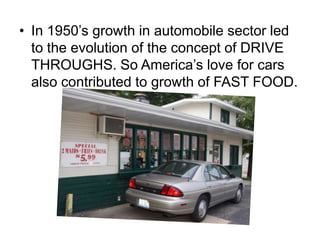 • In 1950’s growth in automobile sector led
  to the evolution of the concept of DRIVE
  THROUGHS. So America’s love for cars
  also contributed to growth of FAST FOOD.
 