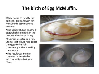 The birth of Egg McMuffin.
They began to modify the
egg Benedict sandwich for
McDonald’s assembly line
process.
The sandwich had poached
eggs which did not fit in the
process of manufacturing.
Peterson developed a new
utensil that would help poach
the eggs to the right
consistency without making
them runny.
The result was the first
commercial item to be
introduced by a fast food
chain.
 