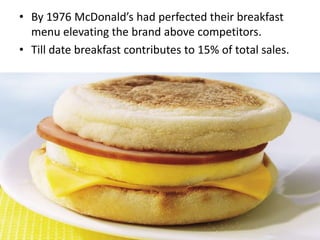 • By 1976 McDonald’s had perfected their breakfast
  menu elevating the brand above competitors.
• Till date breakfast contributes to 15% of total sales.
 