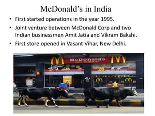 McDonald’s in India
• First started operations in the year 1995.
• Joint venture between McDonald Corp and two
  Indian businessmen Amit Jatia and Vikram Bakshi.
• First store opened in Vasant Vihar, New Delhi.
 