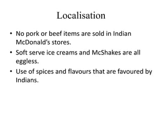 Localisation
• No pork or beef items are sold in Indian
  McDonald’s stores.
• Soft serve ice creams and McShakes are all
  eggless.
• Use of spices and flavours that are favoured by
  Indians.
 