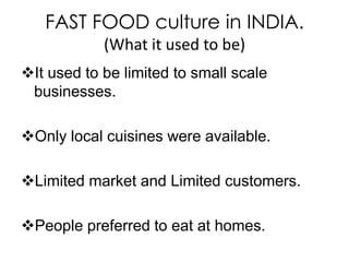 FAST FOOD culture in INDIA.
            (What it used to be)
It used to be limited to small scale
 businesses.

Only local cuisines were available.

Limited market and Limited customers.

People preferred to eat at homes.
 