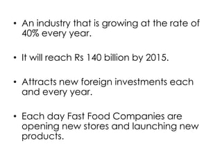 • An industry that is growing at the rate of
  40% every year.

• It will reach Rs 140 billion by 2015.

• Attracts new foreign investments each
  and every year.

• Each day Fast Food Companies are
  opening new stores and launching new
  products.
 