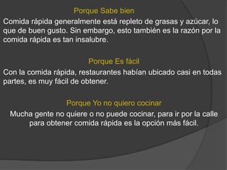 Porque Sabe bien
Comida rápida generalmente está repleto de grasas y azúcar, lo
que de buen gusto. Sin embargo, esto también es la razón por la
comida rápida es tan insalubre.

                          Porque Es fácil
Con la comida rápida, restaurantes habían ubicado casi en todas
partes, es muy fácil de obtener.

                Porque Yo no quiero cocinar
 Mucha gente no quiere o no puede cocinar, para ir por la calle
     para obtener comida rápida es la opción más fácil.
 
