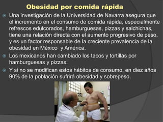 Obesidad por comida rápida
   Una investigación de la Universidad de Navarra asegura que
    el incremento en el consumo de comida rápida, especialmente
    refrescos edulcorados, hamburguesas, pizzas y salchichas,
    tiene una relación directa con el aumento progresivo de peso,
    y es un factor responsable de la creciente prevalencia de la
    obesidad en México y América.
   Los mexicanos han cambiado los tacos y tortillas por
    hamburguesas y pizzas.
   Y si no se modifican estos hábitos de consumo, en diez años
    90% de la población sufrirá obesidad y sobrepeso.
 