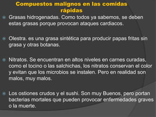 Compuestos malignos en las comidas
                         rápidas
   Grasas hidrogenadas. Como todos ya sabemos, se deben
    estas grasas porque provocan ataques cardiacos.

   Olestra. es una grasa sintética para producir papas fritas sin
    grasa y otras botanas.

   Nitratos. Se encuentran en altos niveles en carnes curadas,
    como el tocino o las salchichas, los nitratos conservan el color
    y evitan que los microbios se instalen. Pero en realidad son
    malos, muy malos.

   Los ostiones crudos y el sushi. Son muy Buenos, pero portan
    bacterias mortales que pueden provocar enfermedades graves
    o la muerte.
 