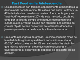 Fast Food en la Adolescencia
   Los adolescentes son también especialmente aficionados a la
    denominada comida rápida. Se estima que entre un 30% y un
    40% de todas las comidas se realizan fuera del hogar y los
    "fast-food" representan el 20% de este mercado, quizás no
    tanto por la falta de tiempo sino porque representan una
    cultura que la juventud asume con facilidad. Los centros de
    comida rápida se han convertido en referentes donde los
    jóvenes pasan las tarde de muchos fines de semana.

   En cuanto a la ingesta de grasas, un chico consume "más de
    la mitad de las grasas que debiera consumir en el día, un
    60,2%" de las cuales un 24,1% son saturadas "es decir, las
    que más se relacionan a eventos cardiovasculares y
    favorecedoras al desarrollo de depósito de colesterol en las
    arterias".
 