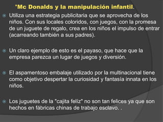 °Mc Donalds y la manipulación infantil.
   Utiliza una estrategia publicitaria que se aprovecha de los
    niños. Con sus locales coloridos, con juegos, con la promesa
    de un juguete de regalo, crea en los niños el impulso de entrar
    (acarreando también a sus padres).

   Un claro ejemplo de esto es el payaso, que hace que la
    empresa parezca un lugar de juegos y diversión.

   El aspamentoso embalaje utilizado por la multinacional tiene
    como objetivo despertar la curiosidad y fantasía innata en los
    niños.

   Los juguetes de la "cajita felíz" no son tan felices ya que son
    hechos en fábricas chinas de trabajo esclavo. .
 