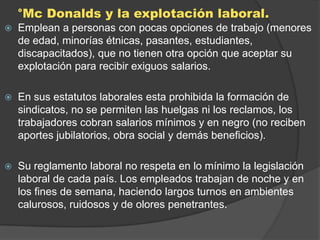 °Mc Donalds y la explotación laboral.
   Emplean a personas con pocas opciones de trabajo (menores
    de edad, minorías étnicas, pasantes, estudiantes,
    discapacitados), que no tienen otra opción que aceptar su
    explotación para recibir exiguos salarios.

   En sus estatutos laborales esta prohibida la formación de
    sindicatos, no se permiten las huelgas ni los reclamos, los
    trabajadores cobran salarios mínimos y en negro (no reciben
    aportes jubilatorios, obra social y demás beneficios).

   Su reglamento laboral no respeta en lo mínimo la legislación
    laboral de cada país. Los empleados trabajan de noche y en
    los fines de semana, haciendo largos turnos en ambientes
    calurosos, ruidosos y de olores penetrantes.
 