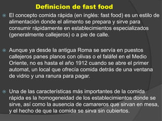 Definicion de fast food
   El concepto comida rápida (en inglés: fast food) es un estilo de
    alimentación donde el alimento se prepara y sirve para
    consumir rápidamente en establecimientos especializados
    (generalmente callejeros) o a pie de calle.

   Aunque ya desde la antigua Roma se servía en puestos
    callejeros panes planos con olivas o el faláfel en el Medio
    Oriente, no es hasta el año 1912 cuando se abre el primer
    automat, un local que ofrecía comida detrás de una ventana
    de vidrio y una ranura para pagar.

   Una de las características más importantes de la comida
    rápida es la homogeneidad de los establecimientos donde se
    sirve, así como la ausencia de camareros que sirvan en mesa,
    y el hecho de que la comida se sirva sin cubiertos.
 