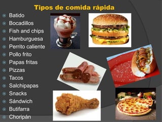 Tipos de comida rápida
 Batido
 Bocadillos
 Fish and chips
 Hamburguesa
 Perrito caliente
 Pollo frito
 Papas fritas
 Pizzas
 Tacos
 Salchipapas
 Snacks
 Sándwich
 Butifarra
 Choripán
 