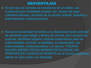 DESVENTAJAS
   Si este tipo de comidas se transforma en un hábito, las
    consecuencias inmediatas pueden ser: exceso de peso,
    colesterol elevado, aumento de la presión arterial, diabetes o
    enfermedades cardiovasculares.



   Nunca la humanidad ha tenido a su disposición tanta variedad
    de alimentos para elegir y fáciles de cocinar, pero aunque los
    avances científicos lograron mejores tratamientos para las
    enfermedades crónicas, la diabetes, la hipertensión, las
    enfermedades cardiovasculares o el cáncer, TODAVIA
    SIGUEN SIENDO ESTAS MISMAS PATOLOGIAS LAS
    PRINCIPALES CAUSAS DE MUERTE en el mundo occidental,
    debido en gran parte a la obesidad.
 