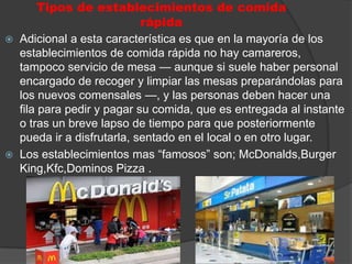 Tipos de establecimientos de comida
                             rápida
   Adicional a esta característica es que en la mayoría de los
    establecimientos de comida rápida no hay camareros,
    tampoco servicio de mesa — aunque si suele haber personal
    encargado de recoger y limpiar las mesas preparándolas para
    los nuevos comensales —, y las personas deben hacer una
    fila para pedir y pagar su comida, que es entregada al instante
    o tras un breve lapso de tiempo para que posteriormente
    pueda ir a disfrutarla, sentado en el local o en otro lugar.
   Los establecimientos mas “famosos” son; McDonalds,Burger
    King,Kfc,Dominos Pizza .
 