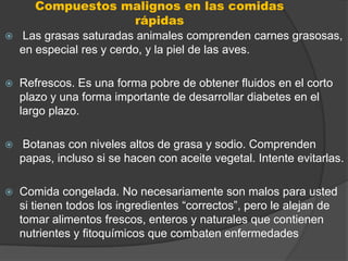 Compuestos malignos en las comidas
                          rápidas
   Las grasas saturadas animales comprenden carnes grasosas,
    en especial res y cerdo, y la piel de las aves.

   Refrescos. Es una forma pobre de obtener fluidos en el corto
    plazo y una forma importante de desarrollar diabetes en el
    largo plazo.

   Botanas con niveles altos de grasa y sodio. Comprenden
    papas, incluso si se hacen con aceite vegetal. Intente evitarlas.

   Comida congelada. No necesariamente son malos para usted
    si tienen todos los ingredientes “correctos”, pero le alejan de
    tomar alimentos frescos, enteros y naturales que contienen
    nutrientes y fitoquímicos que combaten enfermedades
 