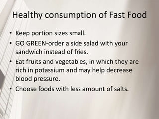 Healthy consumption of Fast Food
• Keep portion sizes small.
• GO GREEN-order a side salad with your
sandwich instead of fries.
• Eat fruits and vegetables, in which they are
rich in potassium and may help decrease
blood pressure.
• Choose foods with less amount of salts.

 