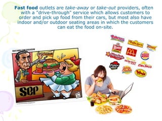 Fast food outlets are take-away or take-out providers, often
with a "drive-through" service which allows customers to
order and pick up food from their cars, but most also have
indoor and/or outdoor seating areas in which the customers
can eat the food on-site.
 