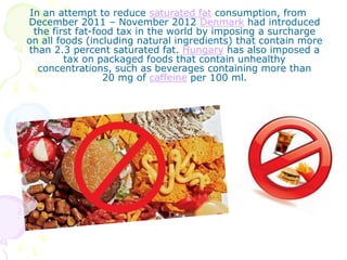In an attempt to reduce saturated fat consumption, from
December 2011 – November 2012 Denmark had introduced
the first fat-food tax in the world by imposing a surcharge
on all foods (including natural ingredients) that contain more
than 2.3 percent saturated fat. Hungary has also imposed a
tax on packaged foods that contain unhealthy
concentrations, such as beverages containing more than
20 mg of caffeine per 100 ml.
 