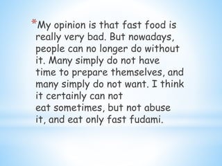 *My opinion is that fast food is
really very bad. But nowadays,
people can no longer do without
it. Many simply do not have
time to prepare themselves, and
many simply do not want. I think
it certainly can not
eat sometimes, but not abuse
it, and eat only fast fudami.
 