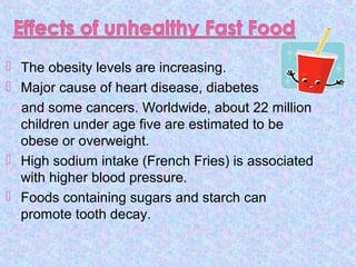  The obesity levels are increasing.
 Major cause of heart disease, diabetes
and some cancers. Worldwide, about 22 million
children under age five are estimated to be
obese or overweight.
 High sodium intake (French Fries) is associated
with higher blood pressure.
 Foods containing sugars and starch can
promote tooth decay.
 