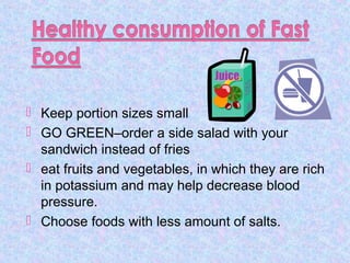  Keep portion sizes small
 GO GREEN–order a side salad with your
sandwich instead of fries
 eat fruits and vegetables, in which they are rich
in potassium and may help decrease blood
pressure.
 Choose foods with less amount of salts.
 