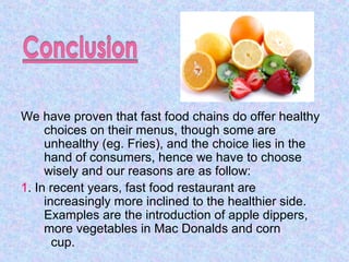We have proven that fast food chains do offer healthy
choices on their menus, though some are
unhealthy (eg. Fries), and the choice lies in the
hand of consumers, hence we have to choose
wisely and our reasons are as follow:
1. In recent years, fast food restaurant are
increasingly more inclined to the healthier side.
Examples are the introduction of apple dippers,
more vegetables in Mac Donalds and corn
cup.
 