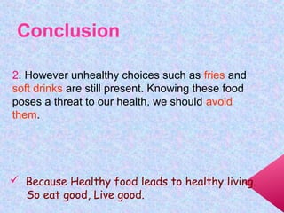 2. However unhealthy choices such as fries and
soft drinks are still present. Knowing these food
poses a threat to our health, we should avoid
them.
Conclusion
 Because Healthy food leads to healthy living.
So eat good, Live good.
 