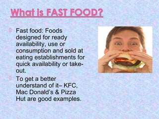  Fast food: Foods
designed for ready
availability, use or
consumption and sold at
eating establishments for
quick availability or take-
out.
 To get a better
understand of it– KFC,
Mac Donald’s & Pizza
Hut are good examples.
 