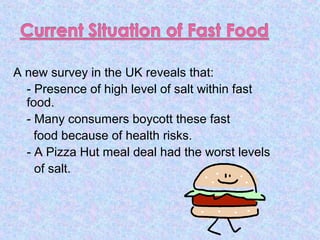 A new survey in the UK reveals that:
- Presence of high level of salt within fast
food.
- Many consumers boycott these fast
food because of health risks.
- A Pizza Hut meal deal had the worst levels
of salt.
 