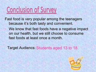 Fast food is very popular among the teenagers
because it’s both tasty and convenient.
- We know that fast foods have a negative impact
on our health, but we still choose to consume
fast foods at least once a month.
Students aged 13 to 18Target Audiencs:
 