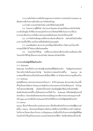 5
2.3) ความดันโลหิต ความเค็มปริมาณสูงจากอาหารดังกลาว หากสะสมในรางกายเยอะๆ จะ
เสี่ยงตอการเปนโรคความดันโลหิต และโรคไตคอนขางสูง
2.4) โรคตับ การสะสมไขมันในตับ อาจทําใหเกิดโรคตับแข็งได
2.5) โรคเบาหวาน ผูที่มีไขมั นในรางกาย โดยเฉพาะบริเวณหนาทองมากเกินไป มักเกิด
ภาวะตานอินซูลิน ทําใหมีการสะสมกลูโคสในรางกาย ซึ่งสงผลใหเปนโรคเบาหวานได และ
ภาวะแทรกซอนประการหนึ่งคือการทําลายหลอดเลือดในจอตา อันจะทําใหตาบอดได
2.6) ภาวะไขมันในเลือดสูง คนที่กินอาหารดังกลาวเปนประจํา จะมีระดับไขมันในเลือด
มากกวาคนที่ไมไดกิน และมีโอกาสเปนเสนเลือดในสมองอุดตัน
2.7) หลอดเลือดพิการ เพราะอาหารเหลานี้อุดมไปดวยแปงขาว ไขมัน และน้ําตาล เปน
สาเหตุหนึ่งที่ทําให ไขมันเกาะที่ผนังหลอดเลือด
2.8) โรคมะเร็งลําไสใหญ คนที่กินอาหารดังกลาวเปนประจํามีความเสี่ยงตอการเปน
โรคมะเร็งลําไสใหญ เนื่องจากการสะสมไขมัน โดยเฉพาะบริเวณหนาทอง
2.3 อาหารฟาสตฟูดที่ดีที่สุดในอเมริกา
2.3.1. McDonalds
McDonalds ยังคงเปนราน อาหารฟาสตฟู ดยอดนิยมที่ดีที่สุดในอเมริกา โดยมีมูลคาของยอดขาย
โดยรวมถึงกวาพันลานดอลลารสหรัฐ โดยหลังจาก ภาพยนตรสารคดีเรื่อง Supersize Me
(ภาพยนตรที่ถายทําจากเรื่องจริงที่ ชายคนหนึ่งที่ลองใชชีวิต 30 วันโดยการกินอาหารทุกมื้อจากราน
2.3.2. McDonale
ผลลัพธที่ออกมา แนนอนคะวาออกมาเลวรายมาก !) ทําให McDonalds มีความระมัดระวังมากขึ้น
ทั้งในเรื่องของไซสอาหารในเมนู และวัตถุดิบในการประกอบอาหารในโลกที่แสนจะเรง รีบในทุก
วันนี้ แฟรนชายสฟาสตฟู ดอันดับหนึ่งในอเมริกา ยังคงดึงดูดผูคนไดอยางหนึบหนับทีเดียว
เชนเดียวกับแฟรนชายสอื่นๆ ที่ขยับขยายกระจายไปทั่ว ราน McDonalds ยังยืนหยัดอยูในตลาดนี้
อยางแข็งแรง นับจากมันฝรั่งทอดแสนอรอย และยังมีเมนูอาหารที่หลากหลาย อยางเมนูอาหารเชา
หรือ happy meal ของเด็กนอย McDonalds จึงทําหนาที่เปนอาหารฟาสตฟูดสุดเลิฟในอเมริกา
2.3.3 Subway
Subway เปนอะไรที่ออกจะมีความแปลกแหวกแนว เมื่อเปรียบเทียบกับรานอาหารฟาสตฟูดแบรนด
ดังอื่นๆ Subway เนนขายแซนดวิชสุดบรรเจิดในแนวคิดที่สามารถกินไดอยางรวดเร็ว วัตถุดิบสด
ใหมในราคาไมแพง (อิ่มมากในราคา 5 เหรียญ)Subway นับเปนหนึ่งในรานอาหารฟาสตฟูดที่ดีที่สุด
ในอเมริกาก็วาได ลูกคาสามารถออก แบบแซนวิซของตัวเองไดดวย โดยเลือกชนิดของเนื้อ ผัก ชีส
 