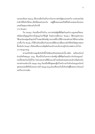 6
และขนมปงเอง Subway เปนทางเลือกใหมในการกินอาหารฟาสตฟูดแบบนอกราน จะหอแซนวิซอ
ยางดี ใหถือกินไดงายๆ เปนที่นิยมอยางมากใน หมูผูชื่นชอบแซนดวิชที่ไมมีเวลาพอจะนั่งลงทาน
แซนดวิชสุดบรรเจิดภายในรานได
2.3.4 Wendy’s
ราน Wendy’s ยังคงเปนหนึ่งในราน อาหารฟาสตฟูดที่ดีที่สุดในอเมริกา เมนูแซนดวิชและ
สลัดยังคงดึงดูดลูกคาจากทั่วทุกมุมโลกไดอยูดี ในทศวรรษที่ผานมา Wendy’s ไดผานอุปสรรคมา
ไดและยังคงอยูจนถึงทุกวันนี้ ในขณะที่ฟาสตฟู ดแบรนดอื่นๆไดมีการขยายตัวและไดรับความนิยม
มากขึ้น ราน Wendy’s ก็ไดเรงปรับเปลี่ยนในสองสามปที่ผานมาเพื่อยกระดับใหสินคามีคุณภาพมาก
ขึ้นเชนกัน Wendy’s จึงยังคงเปนแบรนดสุดฮิตในอเมริกาและมีสาขาอยูในประเทศตางๆ ทั่วโลก
2.3.5 Berger King
ชาวอเมริกันมีความผูกพันอันลึกซึ้งไมเพียงแตกับฮอทดอกเทานั้น แตยังร วมถึงเบอรเกอร
ตางๆอีกดวยBurger King เปนหนึ่งในรานอาหาร ฟาสตฟู ดที่ดีที่สุดในอเมริกา สําหรับเมนูเบอร
เกอรที่แปลกใหมไมซ้ําใคร ในชวงสองสามปที่ผานมาแมวาจะมียอดขายลดลงและมีการปดตัวลงใน
หลายสาขาแตกระนั้น Burger King ยังคงเปนที่ดึงดูดของผูบริโภคในวงกวางสําหรับเมนูเบอรเกอร
สุดแสนอรอยที่เขาถึงงายและรวดเร็ว Burger King ยังคงเปนเบอรหนึ่งสําหรับผูชื่นชอบการกินเบอร
เกอรในระหวางเดิน
 