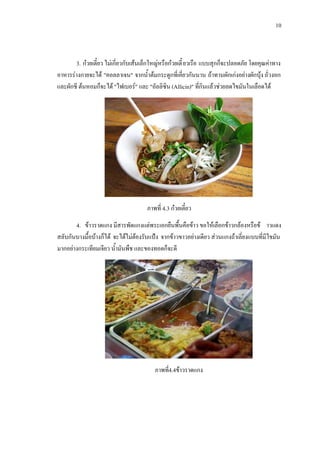 10
3. กวยเตี๋ยว ไมเกี่ยวกับเสนเล็กใหญหรือกวยเตี๋ยวเรือ แบบสุกก็จะปลอดภัย โดยคุณคาทาง
อาหารรางกายจะได "คอลลาเจน" จากน้ําตมกระดูกที่เคี่ยวกันนาน ถาทานผักเกงอยางผักบุง ถั่วงอก
และผักชี ตนหอมก็จะได "ไฟเบอร" และ "อัลลิซิน (Allicin)" ที่กินแลวชวยลดไขมันในเลือดได
ภาพที่ 4.3 กวยเตี๋ยว
4. ขาวราดแกง มีสารพัดแกงแตพระเอกยืนพื้นคือขาว ขอใหเลือกขาวกลองหรือข าวแดง
สลับกันบางมื้อบางก็ได จะไดไมตองรับแปง จากขาวขาวอยางเดียว สวนแกงถาเลี่ยงแบบที่มีไขมัน
มากอยางกระเทียมเจียว น้ํามันพืช และของทอดก็จะดี
ภาพที่4.4ขาวราดแกง
 