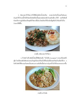 11
5. ผัดกะเพราไกไขดาว ถาใหดีตองมีพริกน้ําปลาดวย กะเพราชวยในเรื่องลดไขมันและ
บํารุงลําไส สวนเนื้อไกมีไขมันนอยจัดเปนเนื้อสุขภาพยอยงายดี สวนพริกเผ็ด ๆ ก็ให แคปไซซินที่
ชวยแกอาการภูมิแพและทายสุดคือไขดาวที่มีประโยชนชวยใหวิตามินที่ดูดซึมในไขมันเขาไปใน
รางกายไดดีขึ้น
ภาพที่4. 5ผัดกะเพราไกไขดาว
6. ขาวผัด ในขาวผัดมีน้ํามันที่ใชผัดชวยดึง "ไลโคปน (Lycopene)" จากมะเขือเทศเขา
สูผิว ใครที่ชอบผัดใสผักอยางหอมใหญหรือคะนาก็จะยิ่งไดวิตามินที่ชวยลดไขมันในเลือดได กา ร
กินขาวผัดใหดีควรจะกินตอนรอนเพราะความลับคือเมื่อผานการปรุงแลวไลโคปนจะออกมามากขึ้น
ภาพที่ 4.6 ขาวผัด
 