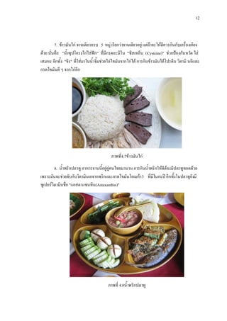 12
7. ขาวมันไก จานเดียวครบ 5 หมู เรียกวาจานเดียวอยู แตถาจะใหดีควรกินกับเครื่องเคียง
ดวย นั่นคือ "น้ําซุปโครงไกใสฟก" ที่มีกรดอะมิโน "ซิสเทอีน (Cysteine)" ชวยปองกันหวัด ไล
เสมหะ อีกทั้ง "ขิง" ที่ใสมาในน้ําจิ้มชวยไลไขมันจากไกได การกินขาวมันไดโปรตีน วิตามิ นอีและ
กรดไขมันดี ๆ จากไกอีก
ภาพที่4.7ขาวมันไก
8. น้ําพริกปลาทู อาหารจานนี้อยูคูคนไทยมานาน การกินน้ําพริกใหดีตองมีปลาทูทอดดวย
เพราะมันจะชวยจับกับวิตามินเอจากพริกและกรดไขมันโอเมกา3 ที่มีในกะป อีกทั้งในปลาทูยังมี
ซูเปอรวิตามินชื่อ "แอสตาแซนทิน(Astaxanthin)"
ภาพที่ 4.8น้ําพริกปลาทู
 