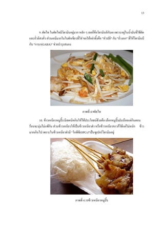 13
9. ผัดไท ในผัดไทมีวิตามินอยูมาก หลัก ๆ เลยก็คือวิตามินอีกับเอ เพราะอยูในน้ํามันที่ใชผัด
และถั่วลิสงคั่ว สวนเอมีมากในใบผักเขียวที่ใส ขอใหอยาทิ้งคือ "หัวปลี" กับ "ถั่วงอก" ที่ใหวิตามินบี
กับ "กาบา(GABA)" ชวยบํารุงสมอง
ภาพที่ 4.9ผัดไท
10. ขาวเหนียวหมูปง มีเทคนิคกินใหไดประโยชนดวยคือ เลือกหมูปงมันนอยแตกินตอน
รอนจะนุมไมแพกัน สวนขาวเหนียวใหเปนขาวเหนียวดํา หรือขาวเหนียวขาวก็ไดแตไมหนัก ขาว
มากเกินไป เพราะในขาวเหนียวดํามี “โอพีซี(OPCs)”เปนซูเปอรวิตามินอยู
ภาพที่ 4.10ขาวเหนียวหมูปง
 