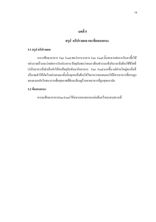 14
บทที่ 5
สรุป อภิปรายผล และขอเสนอแนะ
5.1 สรุป อภิปรายผล
จาการศึกษาอาหาร Fast Food พบวาการอาหาร Fast Food นั้นสะดวกตอการกินหาซื้อได
อยางรวดเร็วและงายตอการรับประทาน ปจจุบันพบวาคนเราตองทํางานแข็งกับเวลาจึงตองใชชีวิตที่
เรงรีบอาหารจึงจําเห็นทําใหคนปจจุบันหันมากินอาหาร Fast Food มากขึ้น แตสวนใหญจะเนนที่
ปริมาณทําใหเกิดโรคตางตามมาดั้งนั้นทุกคนจึงตองใสใจอาหารของตนเองใหมีสารอาหารที่ครบถูก
ตองตามหลักโภชนาการเพื่อสุขภาพที่ดีและตองดูรานขายอาหารที่ถูกสุขอนามัย
5.2 ขอเสนอแนะ
ควรจะศึกษาอาหารFast Food ใหหลากหลายจากแหลงคนควาหลายๆสถานที่
 