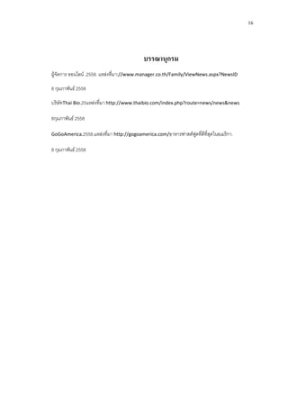16
บรรณานุกรม
ผูจัดการ ออนไลน .2558. แหลงที่มา://www.manager.co.th/Family/ViewNews.aspx?NewsID
8 กุมภาพันธ 2558
บริษัทThai Bio.25แหลงที่มา http://www.thaibio.com/index.php?route=news/news&news
8กุมภาพันธ 2558
GoGoAmerica.2558.แหลงที่มา http://gogoamerica.com/อาหารฟาสตฟูดที่ดีที่สุดในอเมริกา.
8 กุมภาพันธ 2558
 