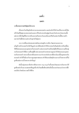 1
บทที่ 1
บทนํา
1.1ที่มาและความสําคัญของโครงงาน
เนื่องจากโลกปจจุบันมีอาหารมากมายหลายอยาง แตกตางกันไปไมวาจะเปนอาหารฝรั่งจีน
หรือไทยก็มีอยูมากมายหลายอยางและเราก็รับประทานกันอยูทุกวันและรับประทานวันละสามมื้อ
แตอาหารที่สําคัญก็คืออาหารเชาและตามดวยกลางวันและเย็นและชีวิตในแตละวันนี้ตองรวดเร็ว
และวองไวเพื่อกิจกรรมตางๆในทุกวันไมยุงยาก
จาก การเปลี่ยนแปลงของสภาพสังคม เศรษฐกิจ การเมือง วัฒนธรรมและความ
เจริญกาวหนาทางเทคโนโลยี ขอมูลขาวสารที่ทันสมัย ทําใหประชาชนในปจจุบันมีการปรับเปลี่ยน
วิถีชีวิตของตนเองและบุคคลภายในครอบครัว แตละครอบครัวจะตองตอสูกับชีวิตและความเปนอยู
ภายในครอบครัวใหมีควา มเปนอยูที่ดี แตบางครอบครัวอาจขาดการดูแลเอาใจใสตนเองและบุคคล
ภายในครอบครัว เพราะเนื่องจากตองออกหางาน ทํางานแขงกับเวลาเพื่อหาเงินมาเลี้ยงบุคคลภายใน
ครอบครัว ทําใหไมมีเวลาในการดูแลสุขภาพตนเอง ทําใหตนเองมีพฤติกรรมการบริโภคอาหารที่ไม
ถูกตองเชนการบริโภคอาหารสําเร็จรูป
ดังนั้นกลุมของเราจึงทําการศึกษาอาหาร Fast Food ในเรื่องของโทษและการกินอาหารให
ถูกตองอยางไรและจะเผยแพรขอมูลเกี่ยวกับโทษเพื่อเตือนภัยกับสิ่งนี้และจะชวยแนะนําอาหารที่ดี
และมีประโยชนและรวดเร็วใหดวย
 