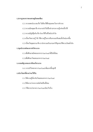 2
1.2การบูรณาการของเศรษฐกิจพอเพียง
1.2.1 ความพอประมาณ คือ ไมตองใชตนทุนเยอะในการทํางาน
1.2.2 ความมีเหตุผล คือ สามารถนําไปเปนขาวสารความรูแกคนอื่นได
1.2.3 ความมีภูมิคุมกัน คือ นํามาใชในชีวิตประจําวัน
1.2.4 เงื่อนไขความรู คือ ไดความรูในการคนหาและคนพบสิ่งใหมมากขึ้น
1.2.5 เงื่อนไขคุณธรรม คือ เรานําความจริงมาบอกใหทุกคนไดทราบโดยทั่วกัน
1.3จุดประสงคของการทําโครงงาน
1.3.1เพื่อศึกษาชนิดของอาหาร Fast Food ที่เปนที่นิยม
1.3.2เพื่อศึกษาโทษของอาหาร Fast Food
1.4 สมมติฐานของการศึกษาโครงงาน
1.4.1 การบริโภคอาหาร Fast Food เพิ่มมากขึ้นทุกป
1.5ประโยชนที่คาดวาจะไดรับ
1.5.1ไดความรูเกี่ยวกับโทษของอาหาร Fast Food
1.5.2ไดทราบวาอาหารชนิดใดเปนที่นิยม
1.5.3 ไดทราบวาอาหาร Fast Food มีอะไรบาง
 