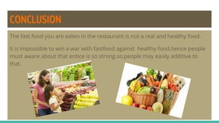 CONCLUSION
The fast food you are eaten in the restaurant is not a real and healthy food.
It is impossible to win a war with fastfood against healthy food.hence people
must aware about that entice is so strong.so,people may easily additive to
that.
 