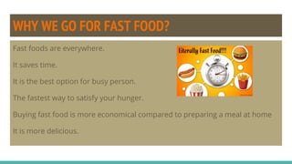 WHY WE GO FOR FAST FOOD?
Fast foods are everywhere.
It saves time.
It is the best option for busy person.
The fastest way to satisfy your hunger.
Buying fast food is more economical compared to preparing a meal at home
It is more delicious.
 