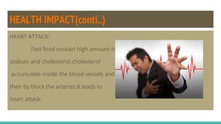 HEALTH IMPACT(conti..)
HEART ATTACK:
Fast food contain high amount of
sodium and cholesterol.cholesterol
accumulate inside the blood vessels and
their by block the arteries.It leads to
heart attack.
 